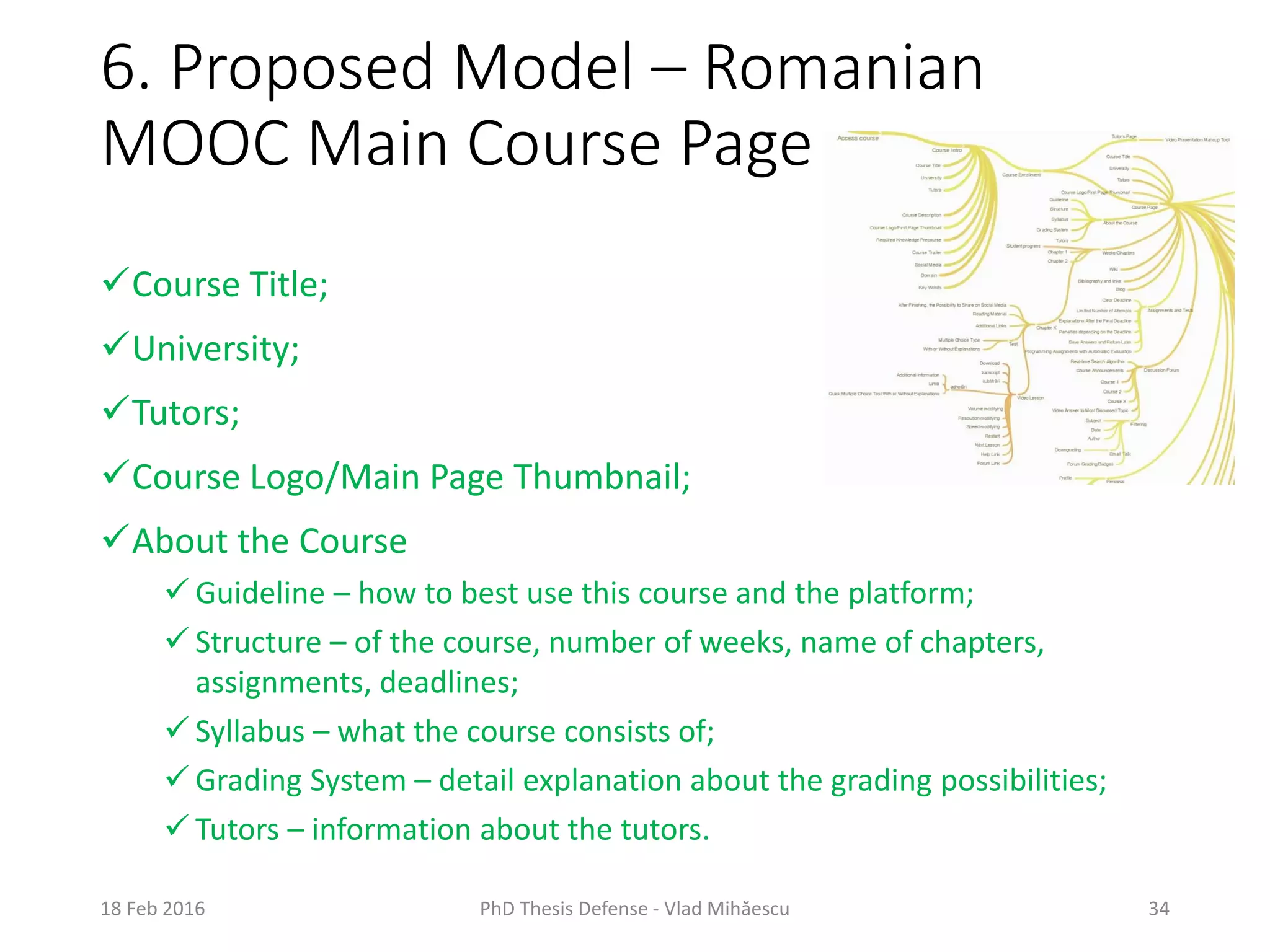 6. Proposed Model – Romanian
MOOC Main Course Page
18 Feb 2016 PhD Thesis Defense - Vlad Mihăescu 34
Course Title;
University;
Tutors;
Course Logo/Main Page Thumbnail;
About the Course
 Guideline – how to best use this course and the platform;
 Structure – of the course, number of weeks, name of chapters,
assignments, deadlines;
 Syllabus – what the course consists of;
 Grading System – detail explanation about the grading possibilities;
 Tutors – information about the tutors.
 