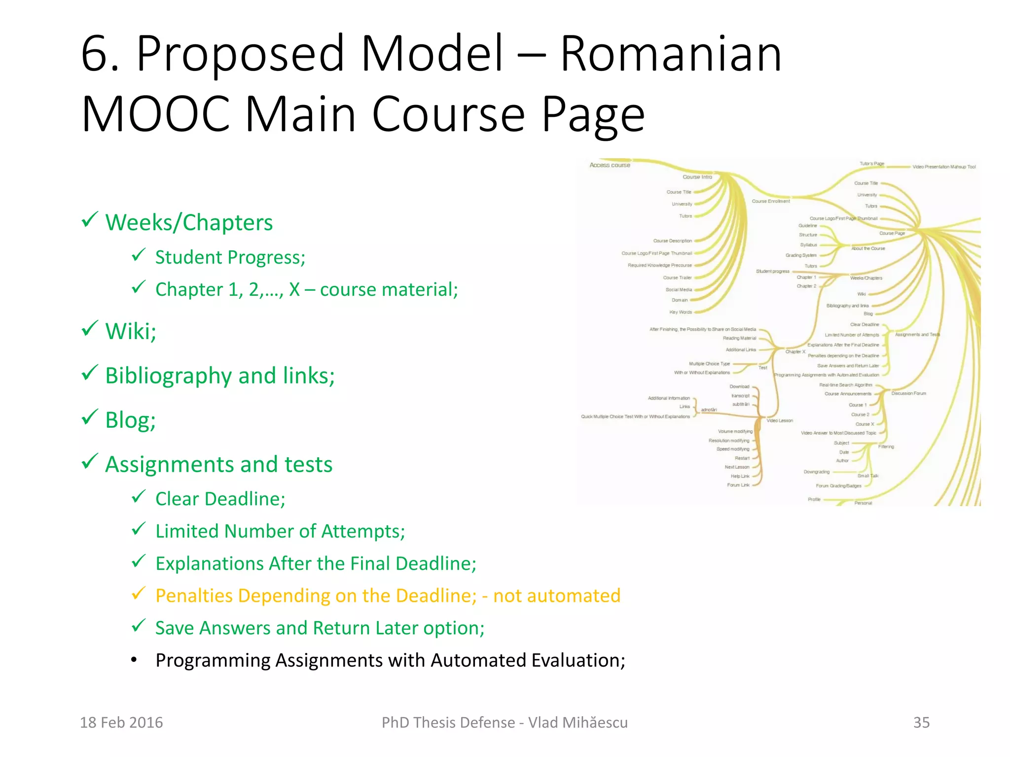 6. Proposed Model – Romanian
MOOC Main Course Page
18 Feb 2016 PhD Thesis Defense - Vlad Mihăescu 35
 Weeks/Chapters
 Student Progress;
 Chapter 1, 2,…, X – course material;
 Wiki;
 Bibliography and links;
 Blog;
 Assignments and tests
 Clear Deadline;
 Limited Number of Attempts;
 Explanations After the Final Deadline;
 Penalties Depending on the Deadline; - not automated
 Save Answers and Return Later option;
• Programming Assignments with Automated Evaluation;
 