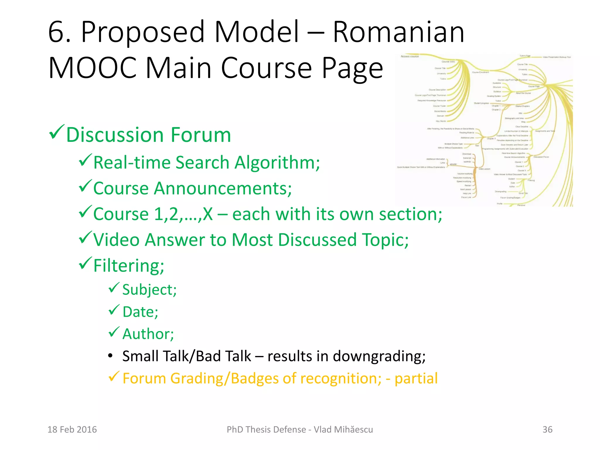 6. Proposed Model – Romanian
MOOC Main Course Page
18 Feb 2016 PhD Thesis Defense - Vlad Mihăescu 36
Discussion Forum
Real-time Search Algorithm;
Course Announcements;
Course 1,2,…,X – each with its own section;
Video Answer to Most Discussed Topic;
Filtering;
Subject;
Date;
Author;
• Small Talk/Bad Talk – results in downgrading;
Forum Grading/Badges of recognition; - partial
 