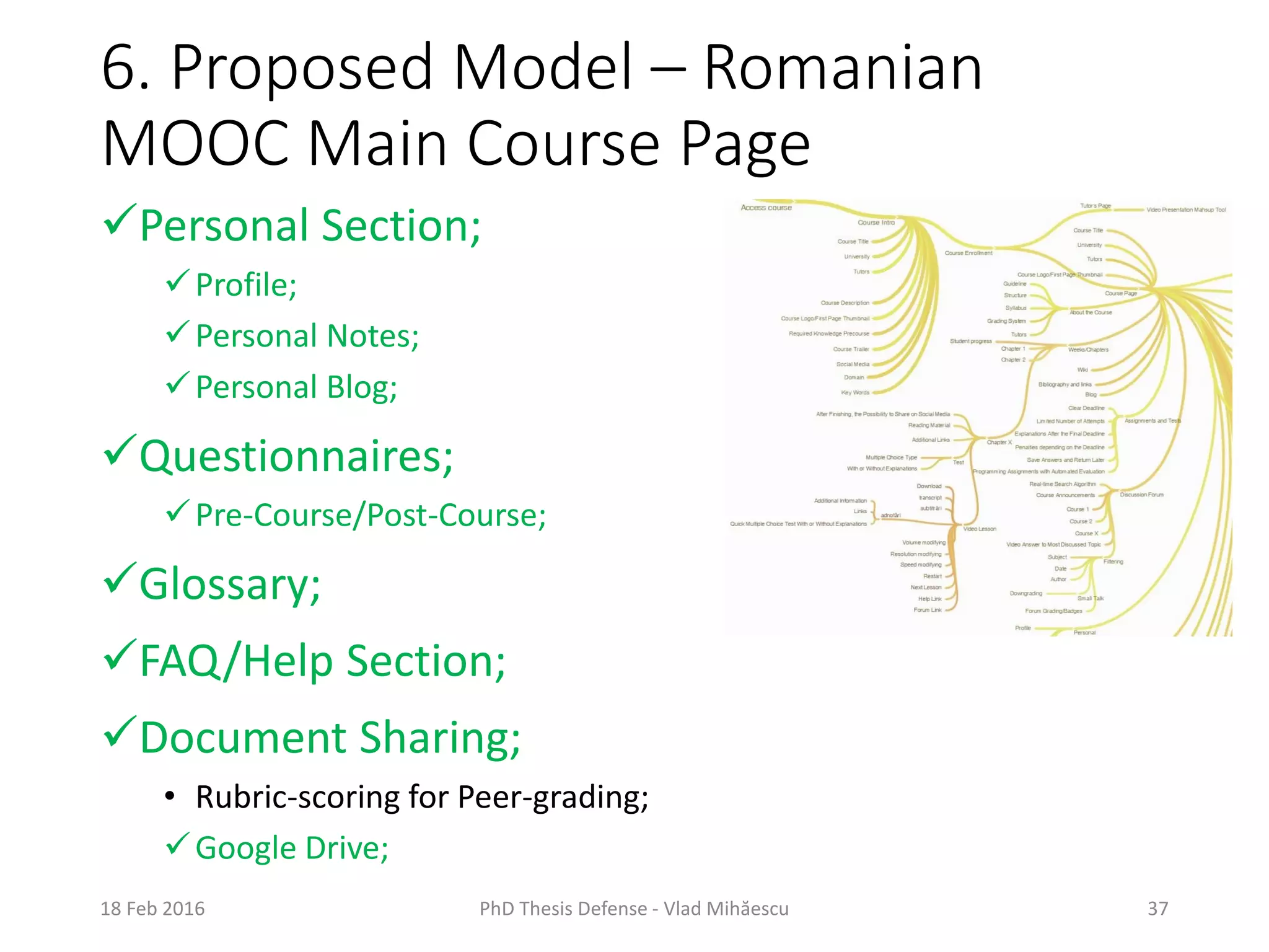 6. Proposed Model – Romanian
MOOC Main Course Page
18 Feb 2016 PhD Thesis Defense - Vlad Mihăescu 37
Personal Section;
Profile;
Personal Notes;
Personal Blog;
Questionnaires;
Pre-Course/Post-Course;
Glossary;
FAQ/Help Section;
Document Sharing;
• Rubric-scoring for Peer-grading;
Google Drive;
 