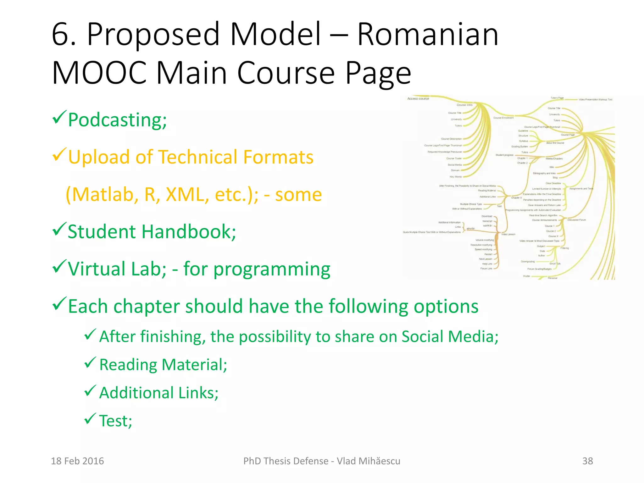 6. Proposed Model – Romanian
MOOC Main Course Page
18 Feb 2016 PhD Thesis Defense - Vlad Mihăescu 38
Podcasting;
Upload of Technical Formats
(Matlab, R, XML, etc.); - some
Student Handbook;
Virtual Lab; - for programming
Each chapter should have the following options
After finishing, the possibility to share on Social Media;
Reading Material;
Additional Links;
Test;
 