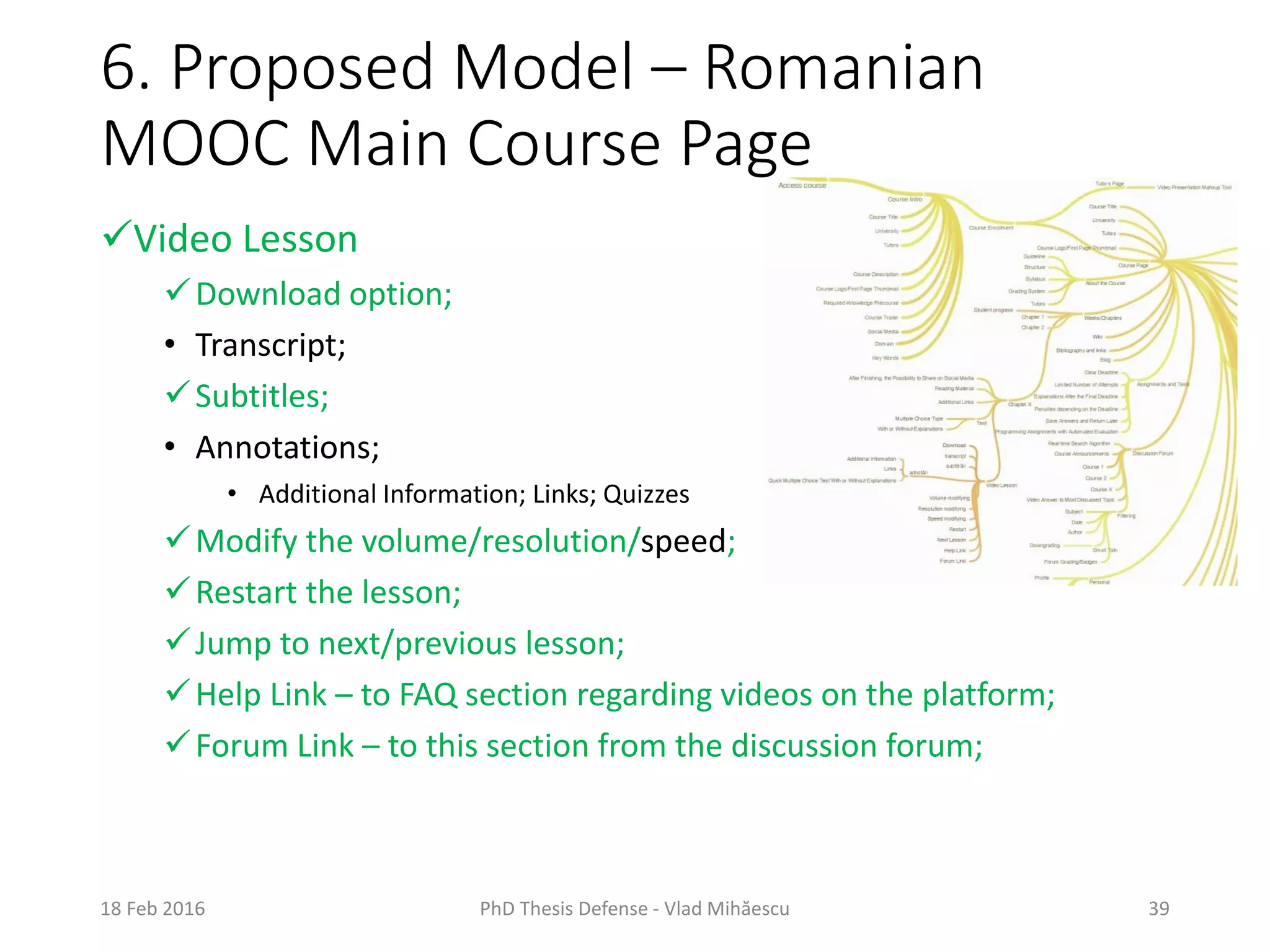 6. Proposed Model – Romanian
MOOC Main Course Page
18 Feb 2016 PhD Thesis Defense - Vlad Mihăescu 39
Video Lesson
Download option;
• Transcript;
Subtitles;
• Annotations;
• Additional Information; Links; Quizzes
Modify the volume/resolution/speed;
Restart the lesson;
Jump to next/previous lesson;
Help Link – to FAQ section regarding videos on the platform;
Forum Link – to this section from the discussion forum;
 