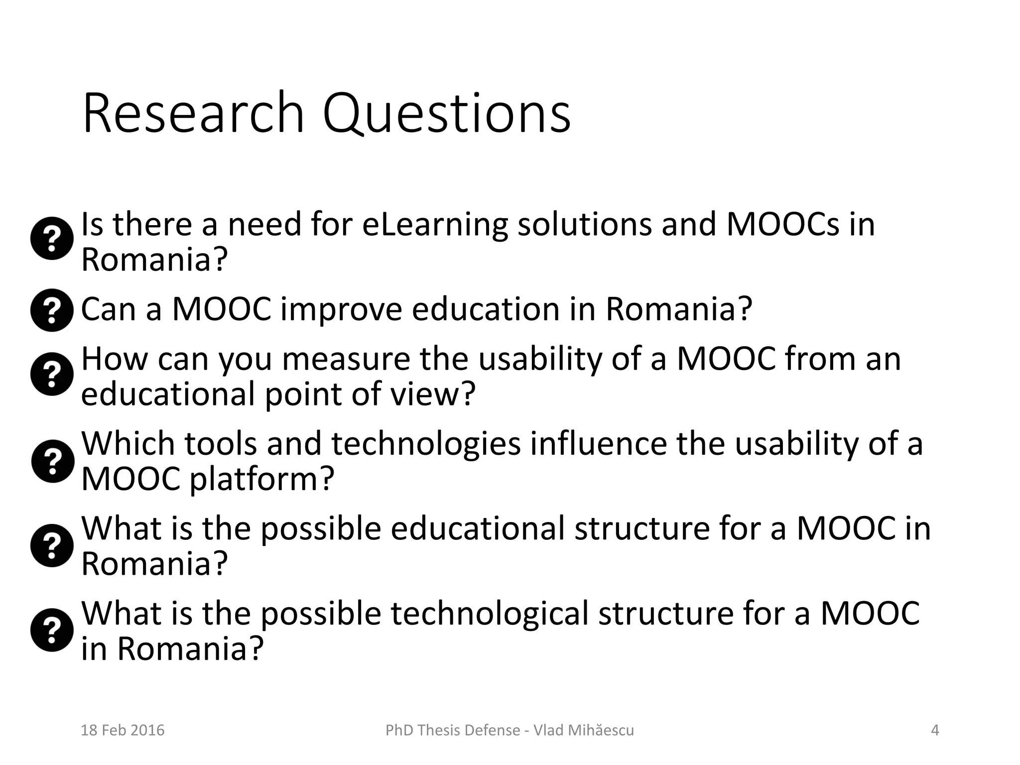Research Questions
Is there a need for eLearning solutions and MOOCs in
Romania?
Can a MOOC improve education in Romania?
How can you measure the usability of a MOOC from an
educational point of view?
Which tools and technologies influence the usability of a
MOOC platform?
What is the possible educational structure for a MOOC in
Romania?
What is the possible technological structure for a MOOC
in Romania?
18 Feb 2016 PhD Thesis Defense - Vlad Mihăescu 4
 