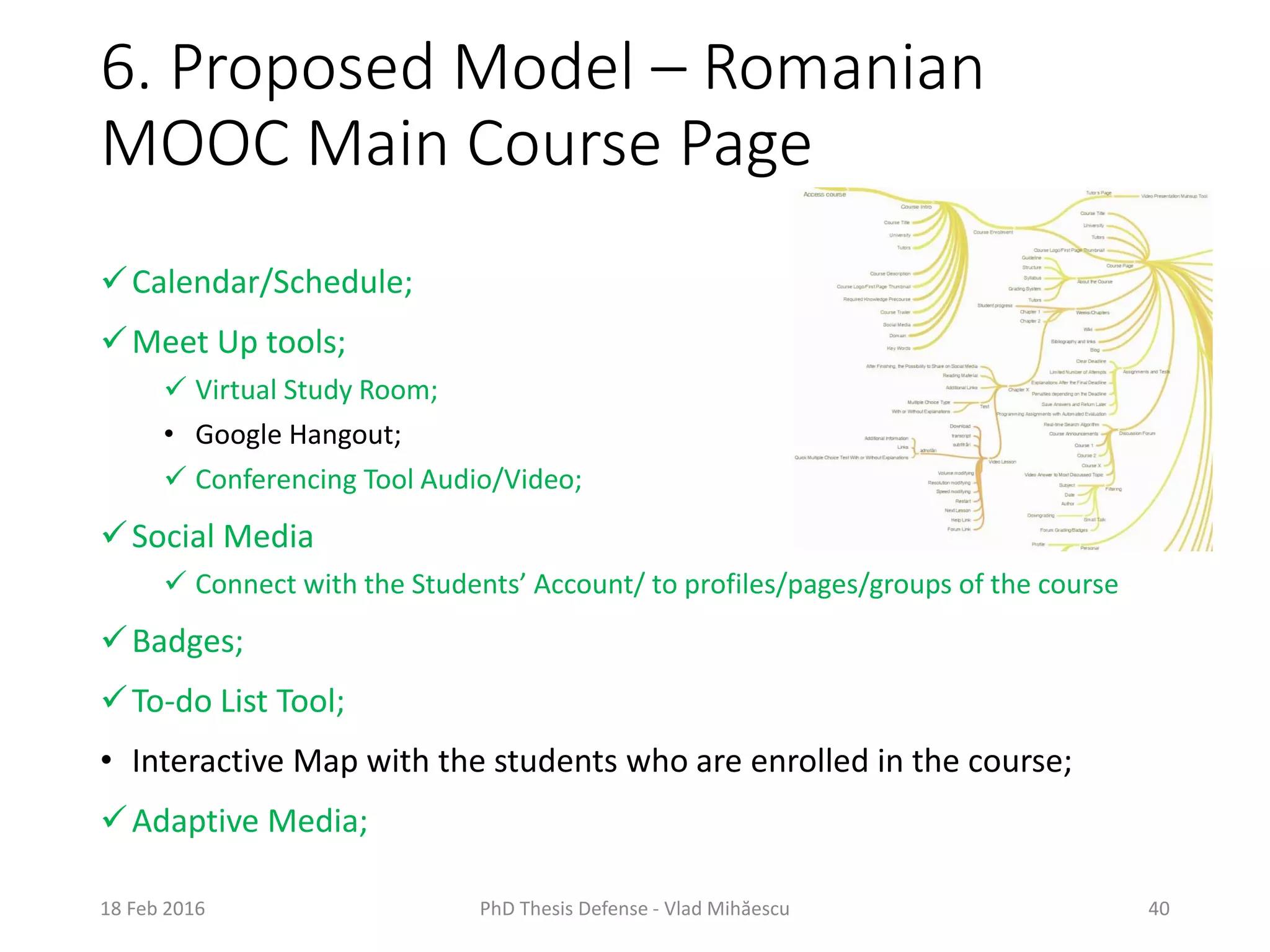 6. Proposed Model – Romanian
MOOC Main Course Page
18 Feb 2016 PhD Thesis Defense - Vlad Mihăescu 40
Calendar/Schedule;
Meet Up tools;
 Virtual Study Room;
• Google Hangout;
 Conferencing Tool Audio/Video;
Social Media
 Connect with the Students’ Account/ to profiles/pages/groups of the course
Badges;
To-do List Tool;
• Interactive Map with the students who are enrolled in the course;
Adaptive Media;
 