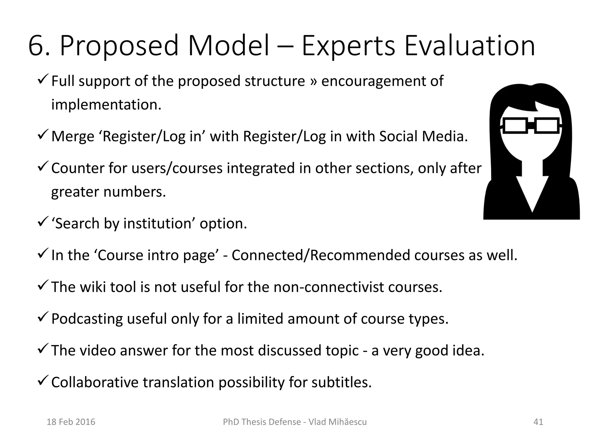 6. Proposed Model – Experts Evaluation
Full support of the proposed structure » encouragement of
implementation.
Merge ‘Register/Log in’ with Register/Log in with Social Media.
Counter for users/courses integrated in other sections, only after
greater numbers.
‘Search by institution’ option.
In the ‘Course intro page’ - Connected/Recommended courses as well.
The wiki tool is not useful for the non-connectivist courses.
Podcasting useful only for a limited amount of course types.
The video answer for the most discussed topic - a very good idea.
Collaborative translation possibility for subtitles.
18 Feb 2016 PhD Thesis Defense - Vlad Mihăescu 41
 