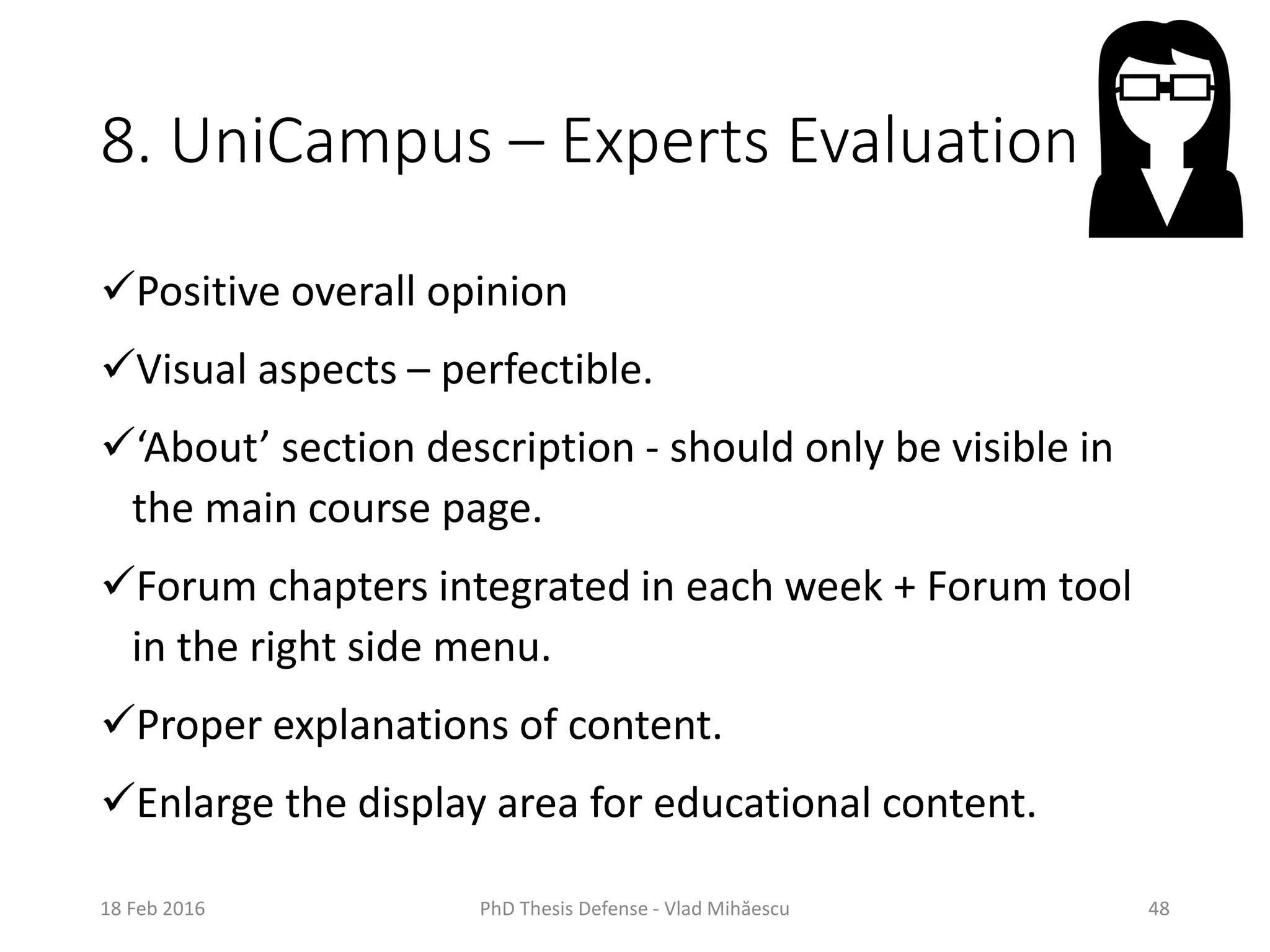 8. UniCampus – Experts Evaluation
Positive overall opinion
Visual aspects – perfectible.
‘About’ section description - should only be visible in
the main course page.
Forum chapters integrated in each week + Forum tool
in the right side menu.
Proper explanations of content.
Enlarge the display area for educational content.
18 Feb 2016 PhD Thesis Defense - Vlad Mihăescu 48
 