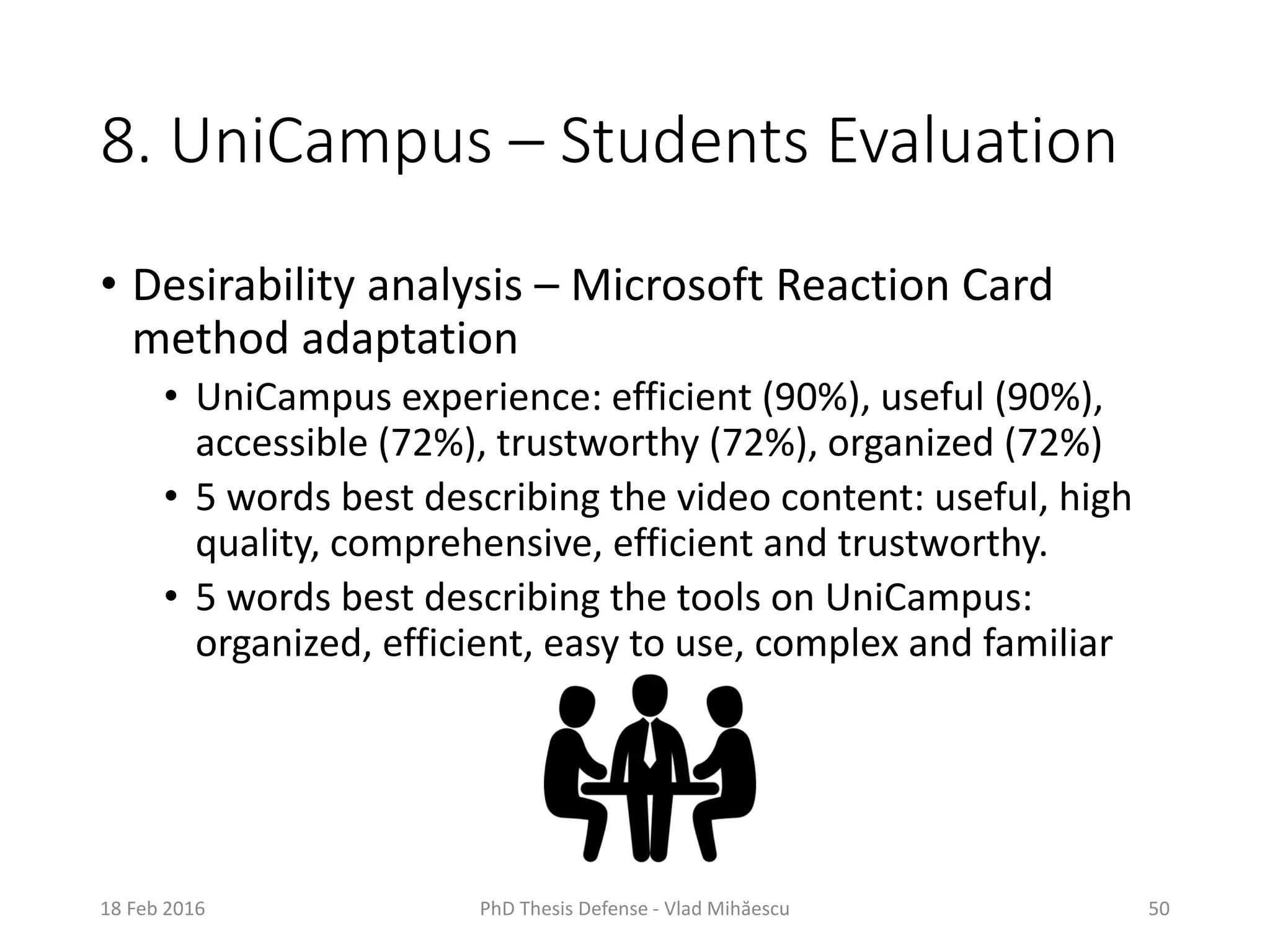 8. UniCampus – Students Evaluation
• Desirability analysis – Microsoft Reaction Card
method adaptation
• UniCampus experience: efficient (90%), useful (90%),
accessible (72%), trustworthy (72%), organized (72%)
• 5 words best describing the video content: useful, high
quality, comprehensive, efficient and trustworthy.
• 5 words best describing the tools on UniCampus:
organized, efficient, easy to use, complex and familiar
18 Feb 2016 PhD Thesis Defense - Vlad Mihăescu 50
 