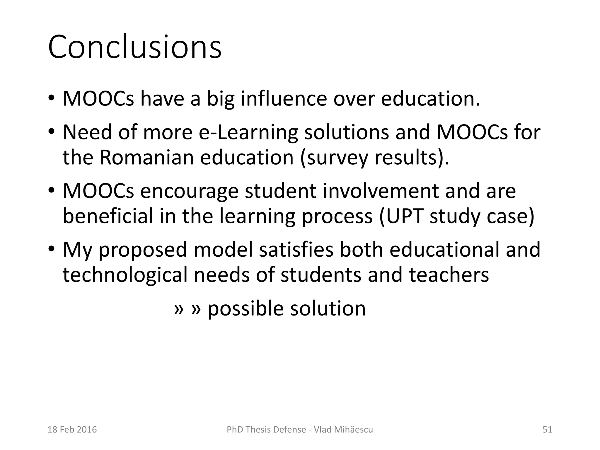Conclusions
• MOOCs have a big influence over education.
• Need of more e-Learning solutions and MOOCs for
the Romanian education (survey results).
• MOOCs encourage student involvement and are
beneficial in the learning process (UPT study case)
• My proposed model satisfies both educational and
technological needs of students and teachers
» » possible solution
18 Feb 2016 PhD Thesis Defense - Vlad Mihăescu 51
 