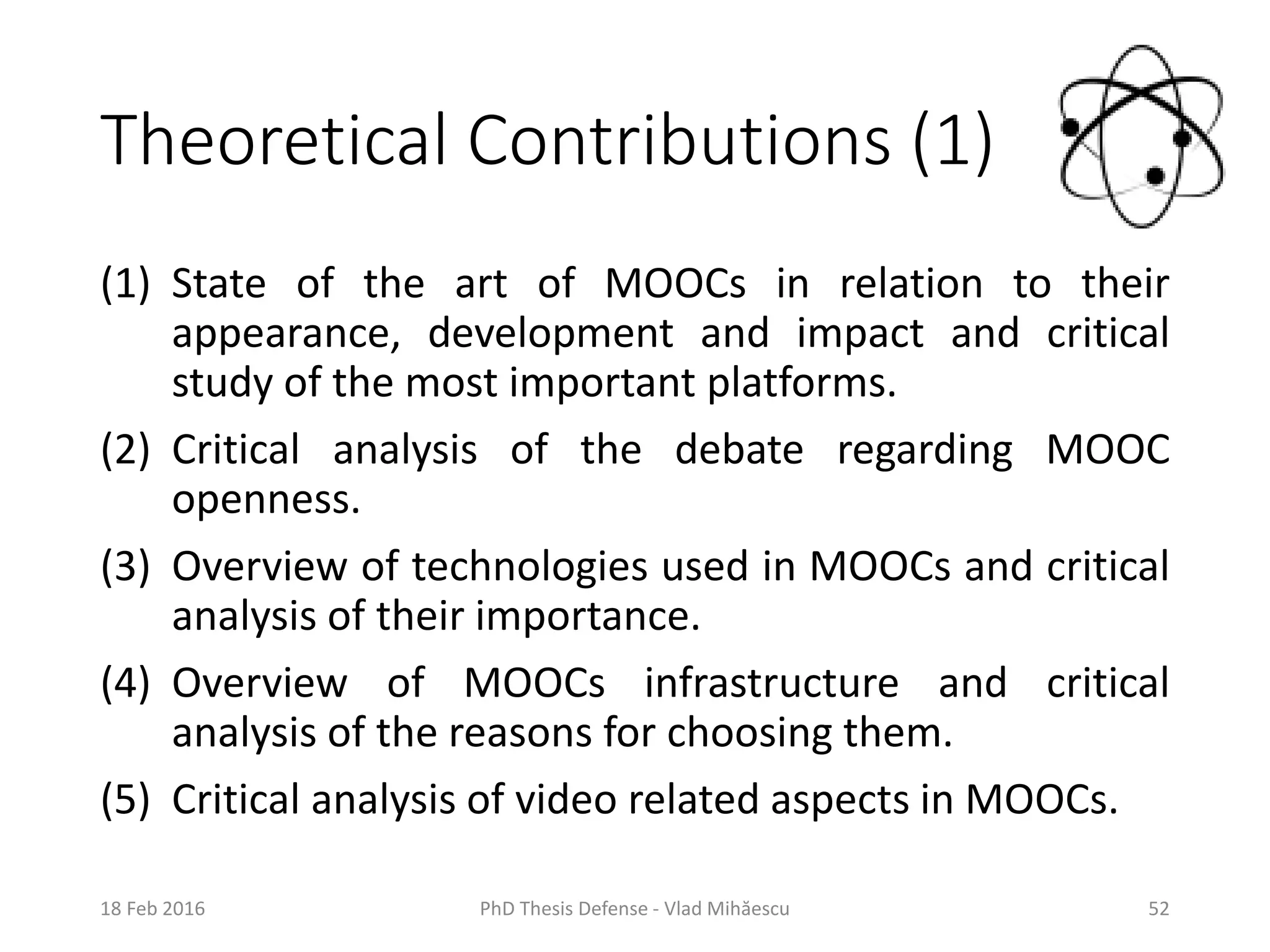 Theoretical Contributions (1)
(1) State of the art of MOOCs in relation to their
appearance, development and impact and critical
study of the most important platforms.
(2) Critical analysis of the debate regarding MOOC
openness.
(3) Overview of technologies used in MOOCs and critical
analysis of their importance.
(4) Overview of MOOCs infrastructure and critical
analysis of the reasons for choosing them.
(5) Critical analysis of video related aspects in MOOCs.
18 Feb 2016 PhD Thesis Defense - Vlad Mihăescu 52
 