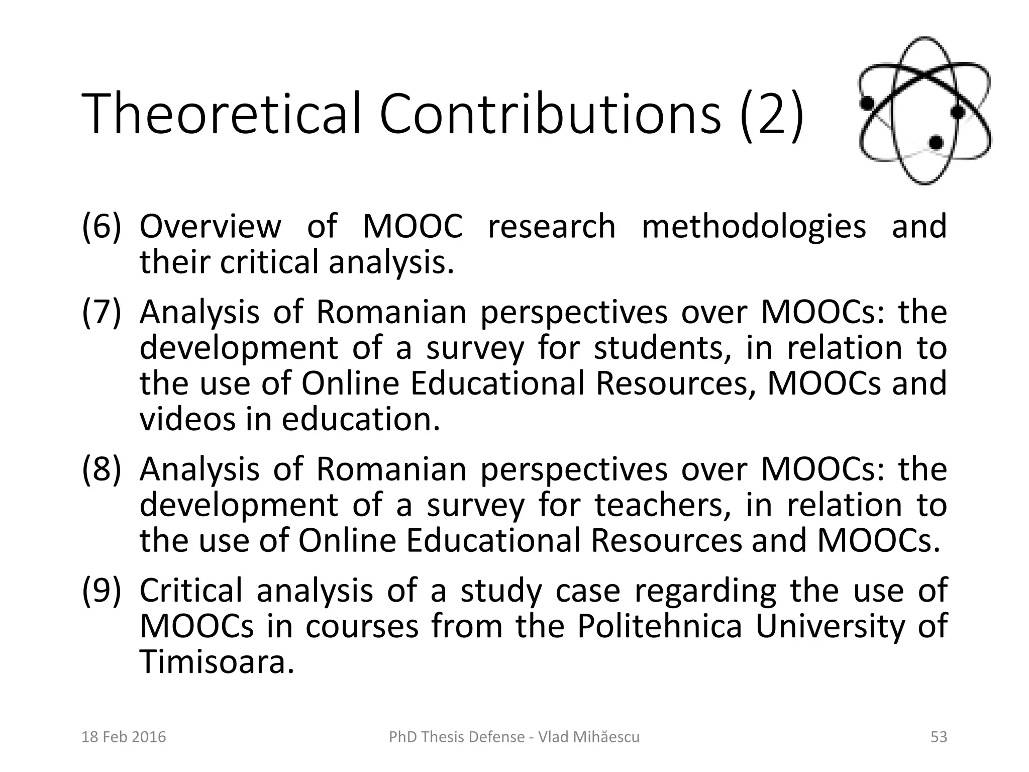 Theoretical Contributions (2)
(6) Overview of MOOC research methodologies and
their critical analysis.
(7) Analysis of Romanian perspectives over MOOCs: the
development of a survey for students, in relation to
the use of Online Educational Resources, MOOCs and
videos in education.
(8) Analysis of Romanian perspectives over MOOCs: the
development of a survey for teachers, in relation to
the use of Online Educational Resources and MOOCs.
(9) Critical analysis of a study case regarding the use of
MOOCs in courses from the Politehnica University of
Timisoara.
18 Feb 2016 PhD Thesis Defense - Vlad Mihăescu 53
 