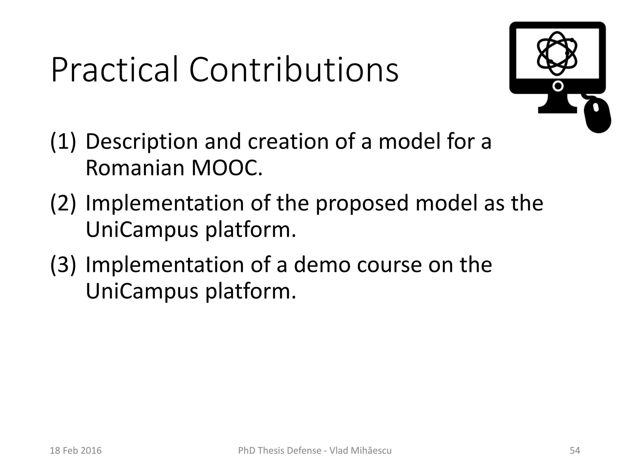 Practical Contributions
(1) Description and creation of a model for a
Romanian MOOC.
(2) Implementation of the proposed model as the
UniCampus platform.
(3) Implementation of a demo course on the
UniCampus platform.
18 Feb 2016 PhD Thesis Defense - Vlad Mihăescu 54
 