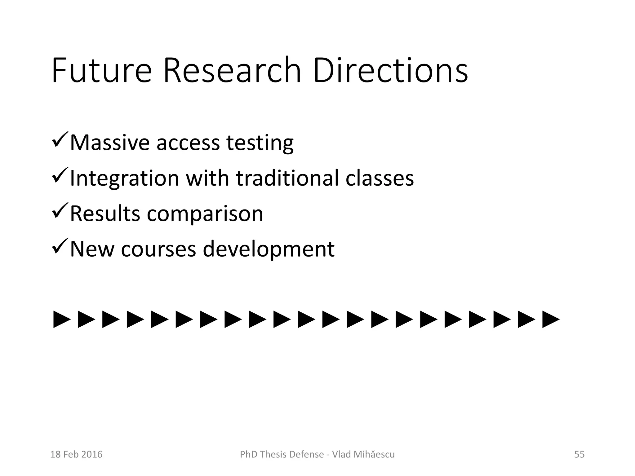 Future Research Directions
Massive access testing
Integration with traditional classes
Results comparison
New courses development
►►►►►►►►►►►►►►►►►►►►►
18 Feb 2016 PhD Thesis Defense - Vlad Mihăescu 55
 