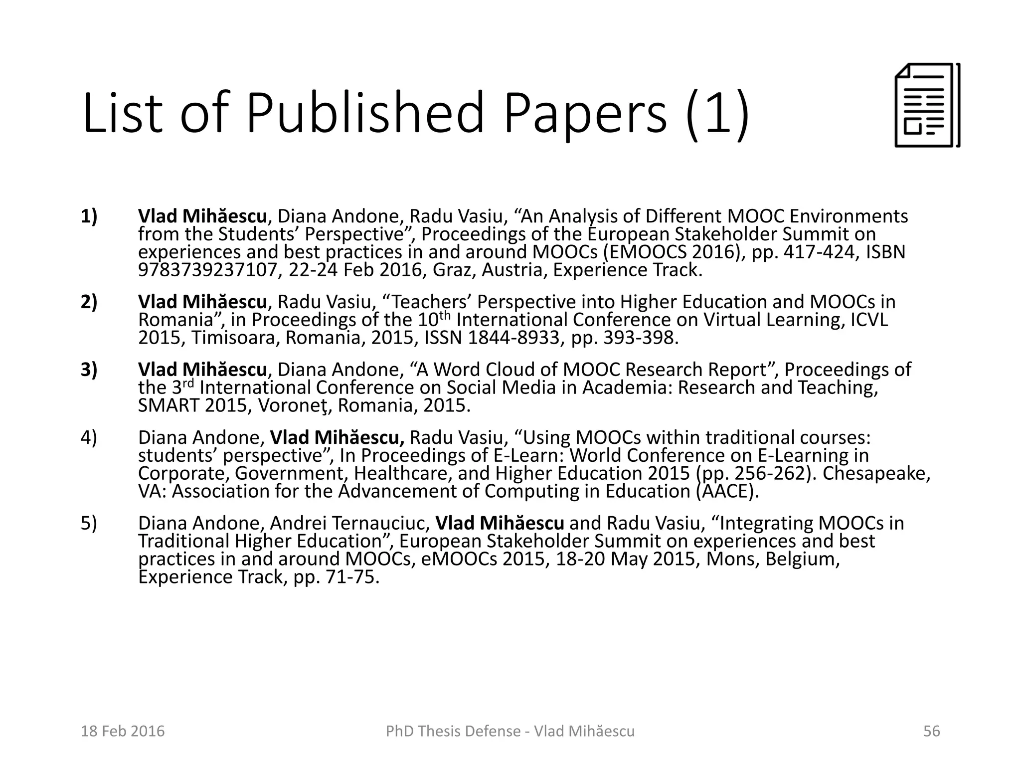 List of Published Papers (1)
1) Vlad Mihăescu, Diana Andone, Radu Vasiu, “An Analysis of Different MOOC Environments
from the Students’ Perspective”, Proceedings of the European Stakeholder Summit on
experiences and best practices in and around MOOCs (EMOOCS 2016), pp. 417-424, ISBN
9783739237107, 22-24 Feb 2016, Graz, Austria, Experience Track.
2) Vlad Mihăescu, Radu Vasiu, “Teachers’ Perspective into Higher Education and MOOCs in
Romania”, in Proceedings of the 10th International Conference on Virtual Learning, ICVL
2015, Timisoara, Romania, 2015, ISSN 1844-8933, pp. 393-398.
3) Vlad Mihăescu, Diana Andone, “A Word Cloud of MOOC Research Report”, Proceedings of
the 3rd International Conference on Social Media in Academia: Research and Teaching,
SMART 2015, Voroneţ, Romania, 2015.
4) Diana Andone, Vlad Mihăescu, Radu Vasiu, “Using MOOCs within traditional courses:
students’ perspective”, In Proceedings of E-Learn: World Conference on E-Learning in
Corporate, Government, Healthcare, and Higher Education 2015 (pp. 256-262). Chesapeake,
VA: Association for the Advancement of Computing in Education (AACE).
5) Diana Andone, Andrei Ternauciuc, Vlad Mihăescu and Radu Vasiu, “Integrating MOOCs in
Traditional Higher Education”, European Stakeholder Summit on experiences and best
practices in and around MOOCs, eMOOCs 2015, 18-20 May 2015, Mons, Belgium,
Experience Track, pp. 71-75.
18 Feb 2016 PhD Thesis Defense - Vlad Mihăescu 56
 