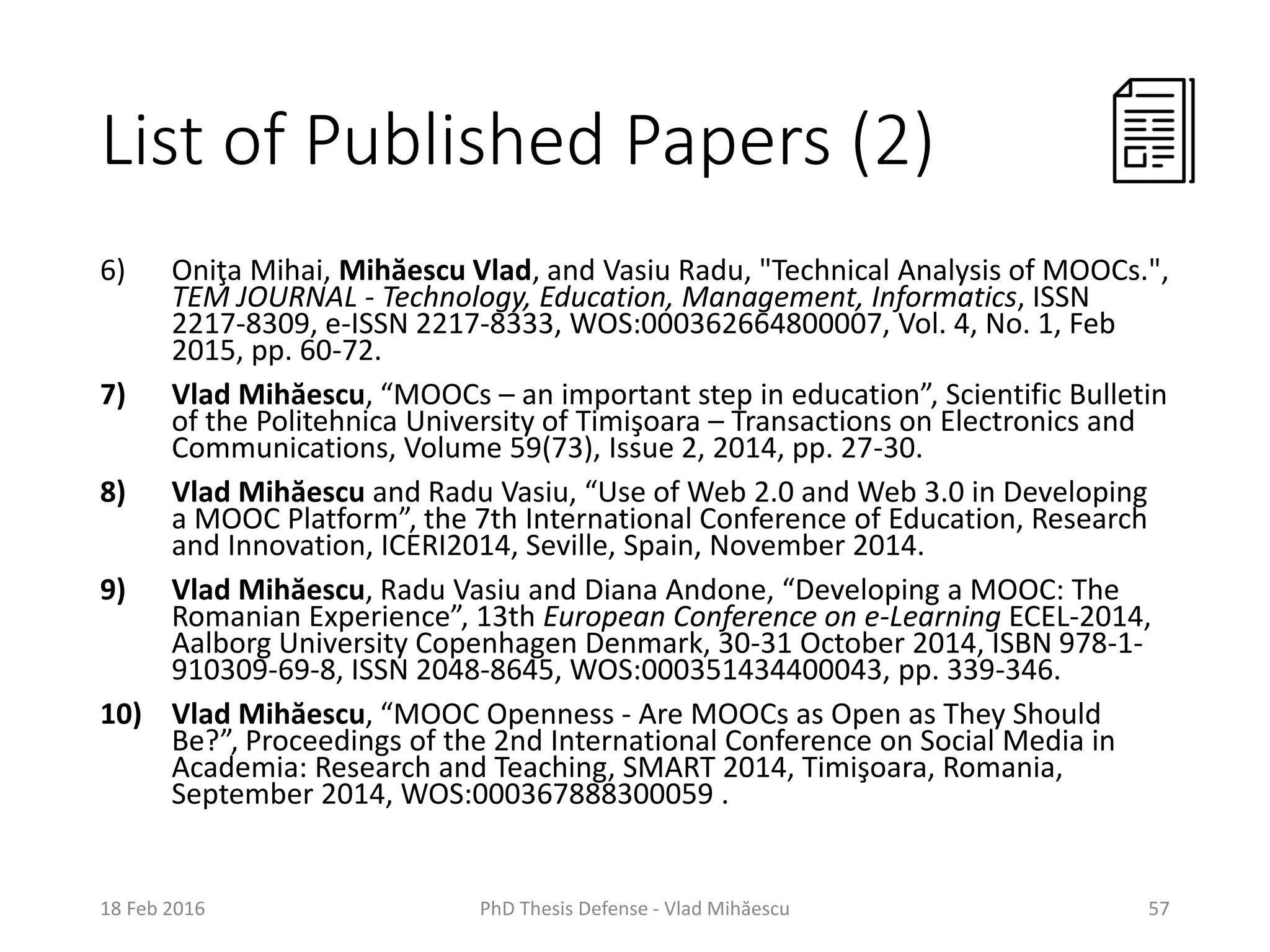 List of Published Papers (2)
6) Oniţa Mihai, Mihăescu Vlad, and Vasiu Radu, "Technical Analysis of MOOCs.",
TEM JOURNAL - Technology, Education, Management, Informatics, ISSN
2217-8309, e-ISSN 2217-8333, WOS:000362664800007, Vol. 4, No. 1, Feb
2015, pp. 60-72.
7) Vlad Mihăescu, “MOOCs – an important step in education”, Scientific Bulletin
of the Politehnica University of Timişoara – Transactions on Electronics and
Communications, Volume 59(73), Issue 2, 2014, pp. 27-30.
8) Vlad Mihăescu and Radu Vasiu, “Use of Web 2.0 and Web 3.0 in Developing
a MOOC Platform”, the 7th International Conference of Education, Research
and Innovation, ICERI2014, Seville, Spain, November 2014.
9) Vlad Mihăescu, Radu Vasiu and Diana Andone, “Developing a MOOC: The
Romanian Experience”, 13th European Conference on e-Learning ECEL-2014,
Aalborg University Copenhagen Denmark, 30-31 October 2014, ISBN 978-1-
910309-69-8, ISSN 2048-8645, WOS:000351434400043, pp. 339-346.
10) Vlad Mihăescu, “MOOC Openness - Are MOOCs as Open as They Should
Be?”, Proceedings of the 2nd International Conference on Social Media in
Academia: Research and Teaching, SMART 2014, Timişoara, Romania,
September 2014, WOS:000367888300059 .
18 Feb 2016 PhD Thesis Defense - Vlad Mihăescu 57
 