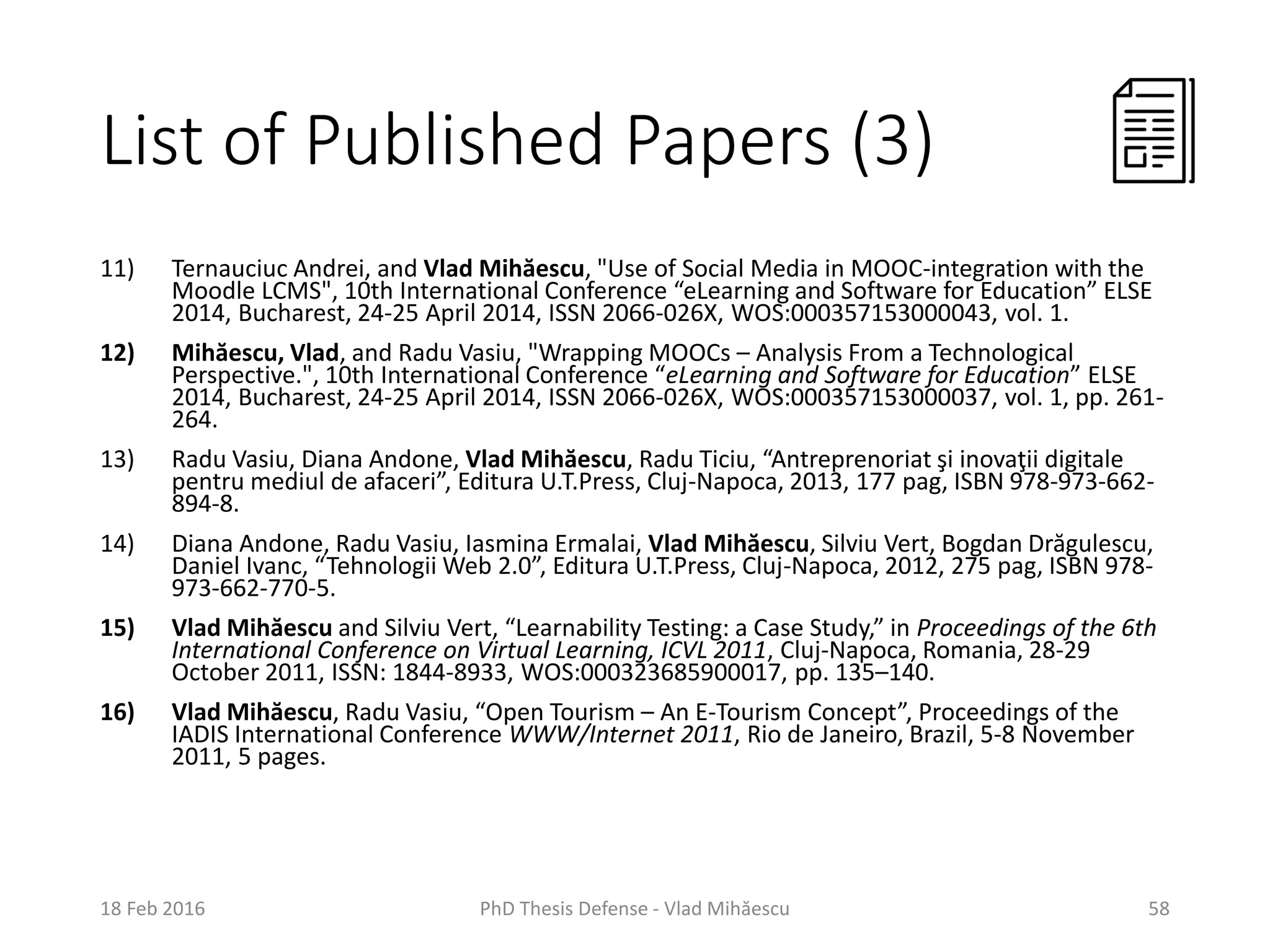 List of Published Papers (3)
11) Ternauciuc Andrei, and Vlad Mihăescu, "Use of Social Media in MOOC-integration with the
Moodle LCMS", 10th International Conference “eLearning and Software for Education” ELSE
2014, Bucharest, 24-25 April 2014, ISSN 2066-026X, WOS:000357153000043, vol. 1.
12) Mihăescu, Vlad, and Radu Vasiu, "Wrapping MOOCs – Analysis From a Technological
Perspective.", 10th International Conference “eLearning and Software for Education” ELSE
2014, Bucharest, 24-25 April 2014, ISSN 2066-026X, WOS:000357153000037, vol. 1, pp. 261-
264.
13) Radu Vasiu, Diana Andone, Vlad Mihăescu, Radu Ticiu, “Antreprenoriat şi inovaţii digitale
pentru mediul de afaceri”, Editura U.T.Press, Cluj-Napoca, 2013, 177 pag, ISBN 978-973-662-
894-8.
14) Diana Andone, Radu Vasiu, Iasmina Ermalai, Vlad Mihăescu, Silviu Vert, Bogdan Drăgulescu,
Daniel Ivanc, “Tehnologii Web 2.0”, Editura U.T.Press, Cluj-Napoca, 2012, 275 pag, ISBN 978-
973-662-770-5.
15) Vlad Mihăescu and Silviu Vert, “Learnability Testing: a Case Study,” in Proceedings of the 6th
International Conference on Virtual Learning, ICVL 2011, Cluj-Napoca, Romania, 28-29
October 2011, ISSN: 1844-8933, WOS:000323685900017, pp. 135–140.
16) Vlad Mihăescu, Radu Vasiu, “Open Tourism – An E-Tourism Concept”, Proceedings of the
IADIS International Conference WWW/Internet 2011, Rio de Janeiro, Brazil, 5-8 November
2011, 5 pages.
18 Feb 2016 PhD Thesis Defense - Vlad Mihăescu 58
 