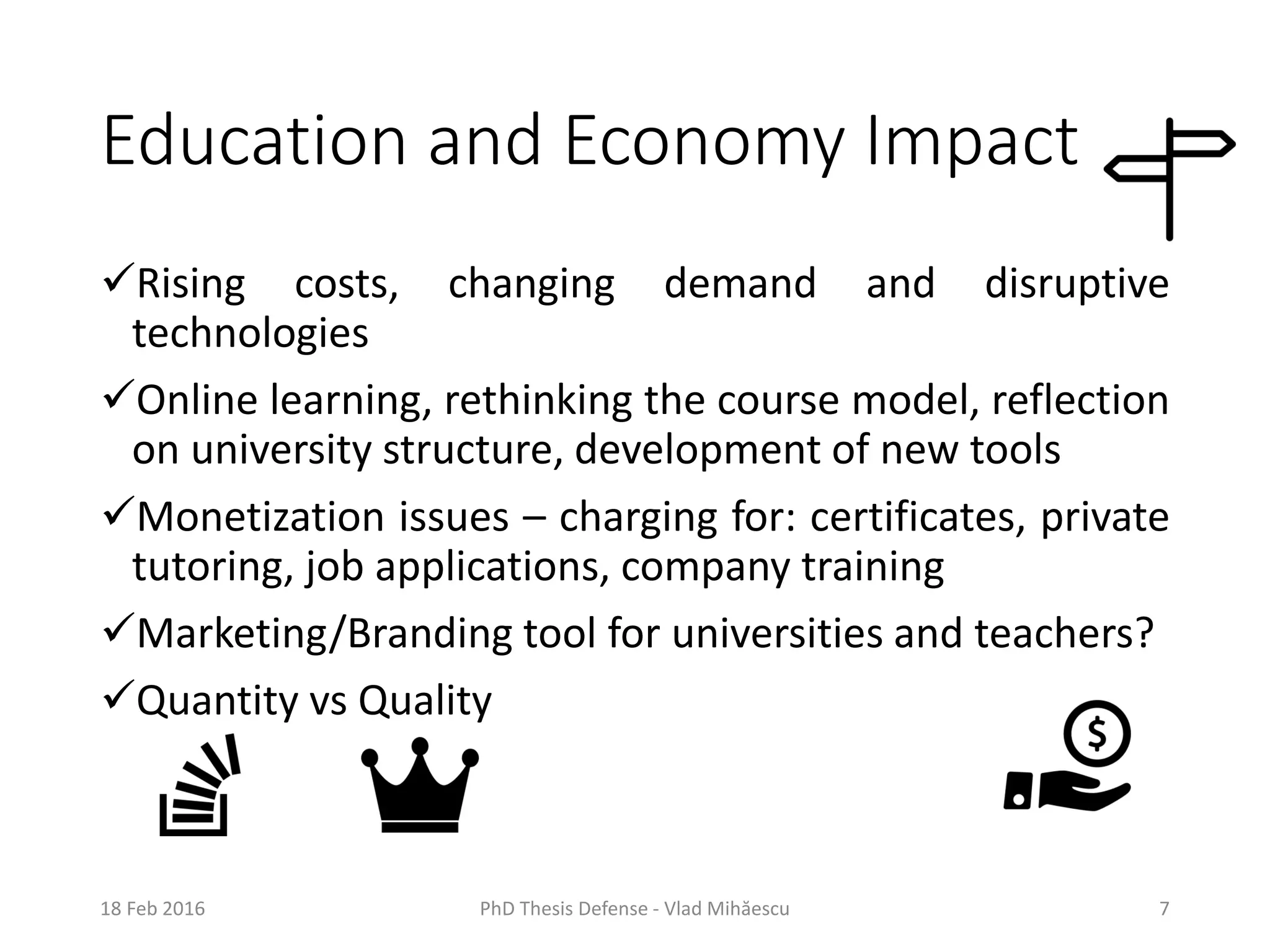 Education and Economy Impact
Rising costs, changing demand and disruptive
technologies
Online learning, rethinking the course model, reflection
on university structure, development of new tools
Monetization issues – charging for: certificates, private
tutoring, job applications, company training
Marketing/Branding tool for universities and teachers?
Quantity vs Quality
18 Feb 2016 PhD Thesis Defense - Vlad Mihăescu 7
 