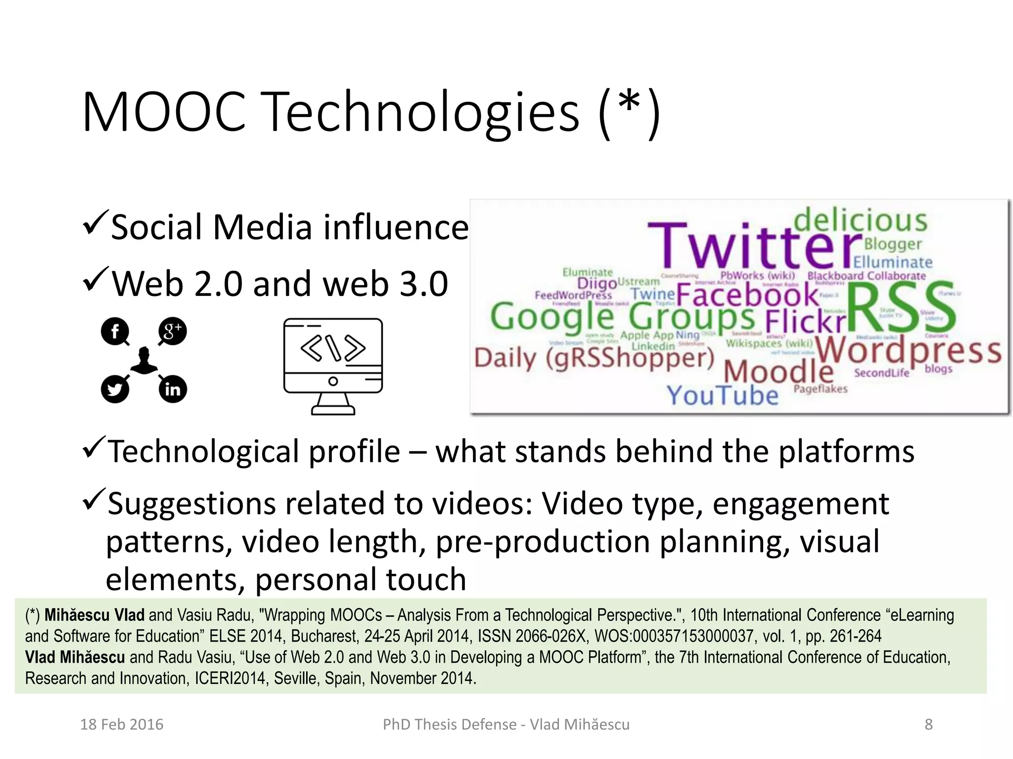 MOOC Technologies (*)
Social Media influence
Web 2.0 and web 3.0
Technological profile – what stands behind the platforms
Suggestions related to videos: Video type, engagement
patterns, video length, pre-production planning, visual
elements, personal touch
18 Feb 2016 PhD Thesis Defense - Vlad Mihăescu 8
(*) Mihăescu Vlad and Vasiu Radu, "Wrapping MOOCs – Analysis From a Technological Perspective.", 10th International Conference “eLearning
and Software for Education” ELSE 2014, Bucharest, 24-25 April 2014, ISSN 2066-026X, WOS:000357153000037, vol. 1, pp. 261-264
Vlad Mihăescu and Radu Vasiu, “Use of Web 2.0 and Web 3.0 in Developing a MOOC Platform”, the 7th International Conference of Education,
Research and Innovation, ICERI2014, Seville, Spain, November 2014.
 