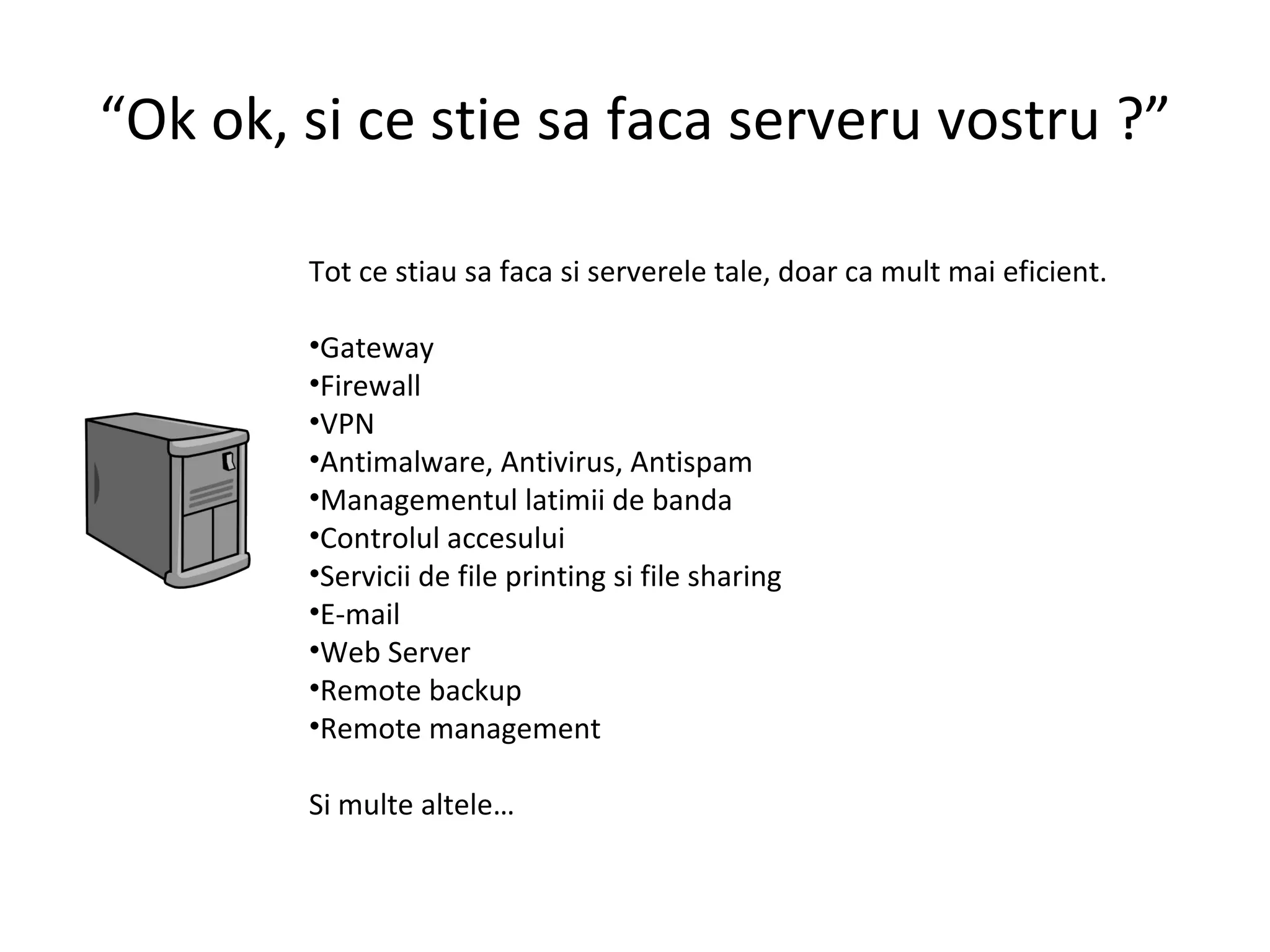 “ Ok ok, si ce stie sa faca serveru vostru ?” Tot ce stiau sa faca si serverele tale, doar ca mult mai eficient. Gateway Firewall VPN Antimalware, Antivirus, Antispam Managementul latimii de banda Controlul accesului Servicii de file printing si file sharing E-mail Web Server Remote backup Remote management Si multe altele…  