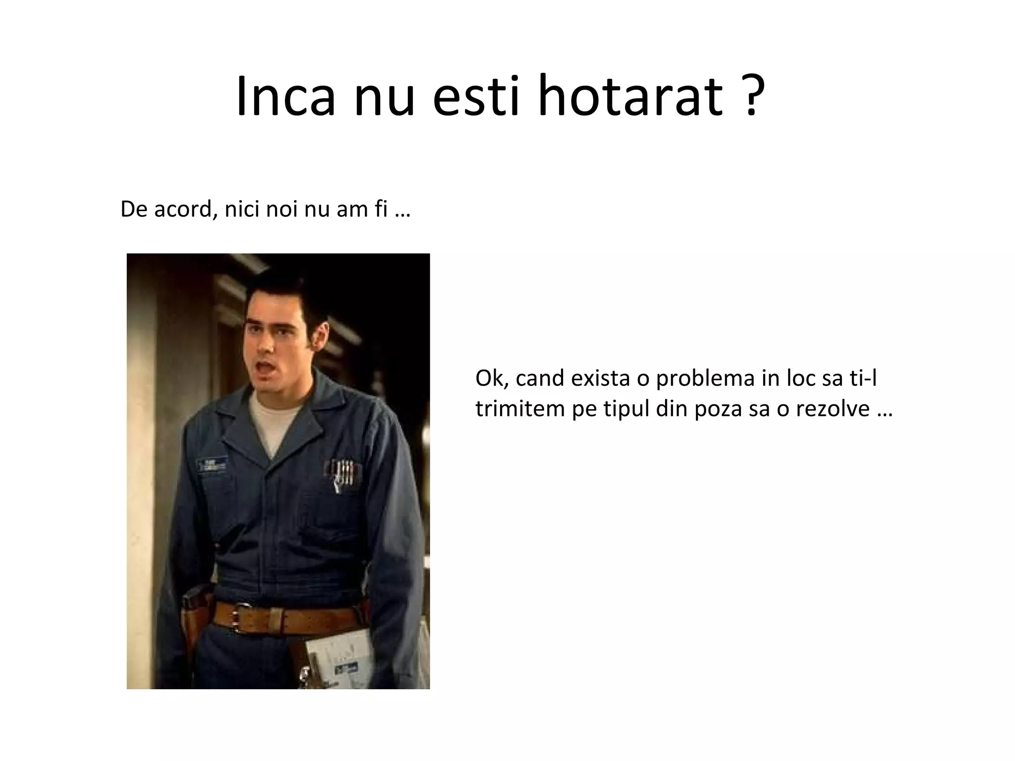 Inca nu esti hotarat ?  De acord, nici noi nu am fi …  Ok, cand exista o problema in loc sa ti-l trimitem pe tipul din poza sa o rezolve …  