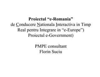Proiectul “e-Romania”
de Conducere Nationala Interactiva in Timp
Real pentru Integrare in “e-Europe”)
Proiectul e-Government)
PMPE consultant
Florin Suciu
 