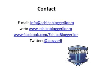 Contact

 E-mail: info@echipabloggerilor.ro
  web: www.echipabloggerilor.ro
www.facebook.com/EchipaBloggerilor
        Twitter: @bloggerii
 