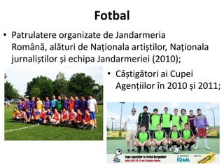 Fotbal
• Patrulatere organizate de Jandarmeria
  Română, alături de Naționala artiștilor, Naționala
  jurnaliștilor și echipa Jandarmeriei (2010);
                            • Câștigători ai Cupei
                              Agențiilor în 2010 și 2011;
 
