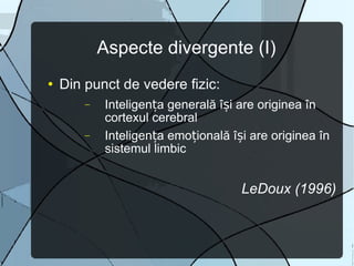 Aspecte divergente (I) Din punct de vedere fizic:  Inteligența generală își are originea în cortexul cerebral Inteligența emoțională își are originea în sistemul limbic LeDoux (1996) 