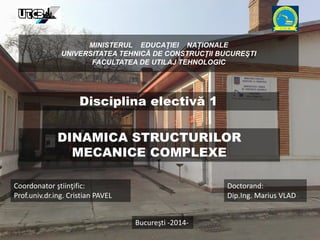 MINISTERUL EDUCAŢIEI NAȚIONALE
UNIVERSITATEA TEHNICĂ DE CONSTRUCŢII BUCUREŞTI
FACULTATEA DE UTILAJ TEHNOLOGIC
DINAMICA STRUCTURILOR
MECANICE COMPLEXE
Coordonator ştiinţific:
Prof.univ.dr.ing. Cristian PAVEL
Doctorand:
Dip.Ing. Marius VLAD
Bucureşti -2014-
Disciplina electivă 1
 