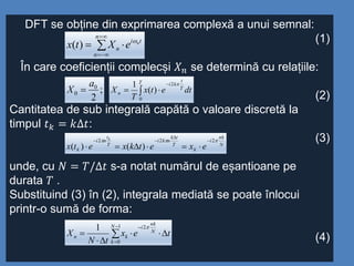 DFT se obține din exprimarea complexă a unui semnal:
(1)
În care coeficienții complecși 𝑋 𝑛 se determină cu relațiile:
(2)
Cantitatea de sub integrală capătă o valoare discretă la
timpul 𝑡 𝑘 = 𝑘∆𝑡:
(3)
unde, cu 𝑁 = 𝑇/∆𝑡 s-a notat numărul de eșantioane pe
durata 𝑇 .
Substituind (3) în (2), integrala mediată se poate înlocui
printr-o sumă de forma:
(4)




n
n
ti
n
n
eXtx 
)(
;
2
0
0
a
X  


T
T
t
ki
n dtetx
T
X
0
2
)(
1 
N
nk
i
k
T
tk
nki
T
t
ni
k exetkxetx
k
 222
)()(











1
0
21 N
k
N
nk
i
kn tex
tN
X

 