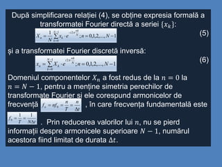 După simplificarea relației (4), se obține expresia formală a
transformatei Fourier directă a seriei {𝑥 𝑘}:
(5)
și a transformatei Fourier discretă inversă:
(6)
Domeniul componentelor 𝑋 𝑛 a fost redus de la 𝑛 = 0 la
𝑛 = 𝑁 − 1, pentru a menține simetria perechilor de
transformate Fourier și ele corespund armonicelor de
frecvență , în care frecvența fundamentală este
. Prin reducerea valorilor lui 𝑛, nu se pierd
informații despre armonicele superioare 𝑁 − 1, numărul
acestora fiind limitat de durata ∆𝑡.
1,...,2,1,0;
1 1
0
2
 



Nnex
N
X
N
k
N
nk
i
kn

1,...,2,1,0;
1
0
2
 


NneXx
N
k
N
nk
i
kn

t
n
T
n
nffn

 0
tNT
f


11
0
 