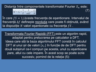Distanța între componentele transformatei Fourier 𝑋 𝑛 este:
(7)
În care 𝑓𝑆 = 1/∆𝑡este frecvența de eșantionare. Intervalul de
frecvență ∆𝑓 definește rezoluția care poate fi obținută, având
la dispoziție 𝑁 valori eșantionate cu frecvența 𝑓𝑆 .
N
f
TnT
ff S



11
0
Transformata Fourier Rapidă (FFT) este un algoritm rapid,
adaptat pentru prelucrarea pe calculator a DFT.
Ideea care stă la baza algoritmului FFT constă în calculul
DFT al unui șir de valori {𝑥 𝑟} în funcție de de DFT pentru
două subșiruri ce-l compun pe acesta, unul cu eșantioane
pare, altul cu cele impare. În acest scop se poate scrie
succesiv, pornind de la relația (5):
 