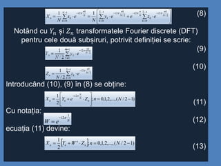 (8)
Notând cu 𝑌𝑛 și 𝑍 𝑛 transformatele Fourier discrete (DFT)
pentru cele două subșiruri, potrivit definiției se scrie:
(9)
(10)
Introducând (10), (9) în (8) se obține:
(11)
Cu notația:
(12)
ecuația (11) devine:
(13)






  






 1
0
1
0
2/
22
2/
21
0
2 2 211
N N
k k
N
nk
i
k
N
n
i
N
nk
i
k
N
k
N
nk
i
kn ezeey
N
ex
N
X






1
0
2/
22
2/
1
N
k
N
nk
i
kn ez
N
Z

)12/(,...,2,1,0;
2
1 2








NnZeYX n
N
n
i
nn

N
i
eW
1
2

  )12/(,...,2,1,0;
2
1
 NnZWYX n
n
nn
 