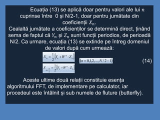 Ecuația (13) se aplică doar pentru valori ale lui 𝑛
cuprinse între 0 și N/2-1, doar pentru jumătate din
coeficienții 𝑋 𝑛.
Cealaltă jumătate a coeficienților se determină direct, ținând
sema de faptul că 𝑌𝑛 și 𝑍 𝑛 sunt funcții periodice, de perioadă
N/2. Ca urmare, ecuația (13) se extinde pe întreg domeniul
de valori după cum urmează:
(14)
Aceste ultime două relații constituie esența
algoritmului FFT, de implementare pe calculator, iar
procedeul este întâlnit și sub numele de fluture (butterfly).
 n
n
nn ZWYX 
2
1
 n
n
nN
n
ZWYX 
 2
1
2
 12/,...,2,1,0  Nn
 