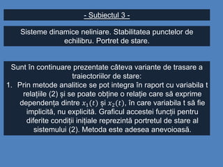 - Subiectul 3 -
Sisteme dinamice neliniare. Stabilitatea punctelor de
echilibru. Portret de stare.
Sunt în continuare prezentate câteva variante de trasare a
traiectoriilor de stare:
1. Prin metode analitice se pot integra în raport cu variabila t
relațiile (2) și se poate obține o relație care să exprime
dependența dintre 𝑥1(𝑡) și 𝑥2(𝑡), în care variabila t să fie
implicită, nu explicită. Graficul accestei funcții pentru
diferite condiții inițiale reprezintă portretul de stare al
sistemului (2). Metoda este adesea anevoioasă.
 