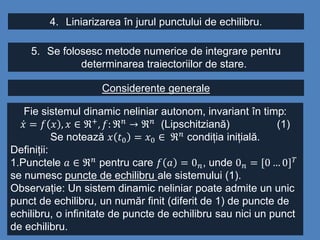 4. Liniarizarea în jurul punctului de echilibru.
5. Se folosesc metode numerice de integrare pentru
determinarea traiectoriilor de stare.
Considerente generale
Fie sistemul dinamic neliniar autonom, invariant în timp:
𝑥 = 𝑓 𝑥 , 𝑥 ∈ ℜ+
, 𝑓: ℜ 𝑛
→ ℜ 𝑛
(Lipschitziană) (1)
Se notează 𝑥 𝑡0 = 𝑥0 ∈ ℜ 𝑛 condiția inițială.
Definiții:
1.Punctele 𝑎 ∈ ℜ 𝑛 pentru care 𝑓 𝑎 = 0 𝑛, unde 0 𝑛 = [0 … 0] 𝑇
se numesc puncte de echilibru ale sistemului (1).
Observație: Un sistem dinamic neliniar poate admite un unic
punct de echilibru, un număr finit (diferit de 1) de puncte de
echilibru, o infinitate de puncte de echilibru sau nici un punct
de echilibru.
 