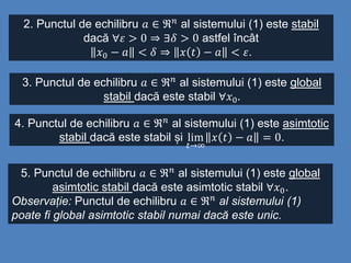 2. Punctul de echilibru 𝑎 ∈ ℜ 𝑛
al sistemului (1) este stabil
dacă ∀𝜀 > 0 ⇒ ∃𝛿 > 0 astfel încât
𝑥0 − 𝑎 < 𝛿 ⇒ 𝑥 𝑡 − 𝑎 < 𝜀.
3. Punctul de echilibru 𝑎 ∈ ℜ 𝑛 al sistemului (1) este global
stabil dacă este stabil ∀𝑥0.
4. Punctul de echilibru 𝑎 ∈ ℜ 𝑛
al sistemului (1) este asimtotic
stabil dacă este stabil și lim
𝑡→∞
𝑥 𝑡 − 𝑎 = 0.
5. Punctul de echilibru 𝑎 ∈ ℜ 𝑛 al sistemului (1) este global
asimtotic stabil dacă este asimtotic stabil ∀𝑥0.
Observație: Punctul de echilibru 𝑎 ∈ ℜ 𝑛 al sistemului (1)
poate fi global asimtotic stabil numai dacă este unic.
 