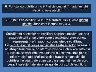 6. Punctul de echilibru 𝑎 ∈ ℜ 𝑛
al sistemului (1) este instabil
dacă nu este stabil.
7. Punctul de echilibru 𝑎 ∈ ℜ 𝑛 al sistemului (1) este global
instabil dacă este instabil ∀𝑥0 ≠ 𝑎.
Stabilitatea punctelor de echilibru se poate analiza ușor pe
baza traietoriilor de stare corespunzătoare unor puncte
reprezentative în raport cu punctele de echilibru.
Un punct de echilibru asimtotic stabil este atractor, în sensul
că atrage traiectoriile de stare ce pleacă dintr-o vecinătate a
punctului de echilibru. Propietatea nu este valabilă pentru
orice vecinătate. Mulțimiea de atracție a punctului de
echilibru include toate punctele din planul stărilor din care
pleacă traiectorii de stare atrase de punctul de echilibru.
 