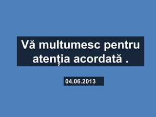 Vă multumesc pentru
atenția acordată .
04.06.2013
 