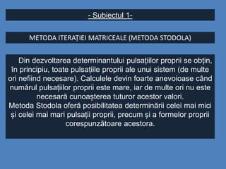 - Subiectul 1-
METODA ITERAȚIEI MATRICEALE (METODA STODOLA)
Din dezvoltarea determinantului pulsațiilor proprii se obțin,
în principiu, toate pulsațiile proprii ale unui sistem (de multe
ori nefiind necesare). Calculele devin foarte anevoioase când
numărul pulsațiilor proprii este mare, iar de multe ori nu este
necesară cunoașterea tuturor acestor valori.
Metoda Stodola oferă posibilitatea determinării celei mai mici
și celei mai mari pulsații proprii, precum și a formelor proprii
corespunzătoare acestora.
 