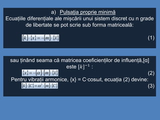 a) Pulsația proprie minimă
Ecuațiile diferențiale ale mișcării unui sistem discret cu n grade
de libertate se pot scrie sub forma matriceală:
(1)       xmxk 
sau ținând seama că matricea coeficienților de influență,[α]
este [𝑘]−1 :
(2)
Pentru vibrații armonice, {x} = C∙cosωt, ecuația (2) devine:
(3)
       xmx  
       CmCk  2

 