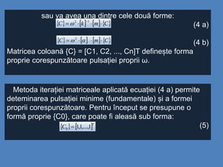 sau va avea una dintre cele două forme:
(4 a)
(4 b)
Matricea coloană {C} = [C1, C2, ..., Cn]T definește forma
proprie corespunzătoare pulsației proprii ω.
       CmkC 
12

       CmC  2
Metoda iterației matriceale aplicată ecuației (4 a) permite
deteminarea pulsației minime (fundamentale) și a formei
proprii corespunzătoare. Pentru început se presupune o
formă proprie {C0}, care poate fi aleasă sub forma:
(5)   T
C 1,...,1,10 
 