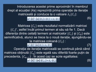 Introducerea acestei prime aproximări în membrul
drept al ecuației (4a) reprezintă prima operație de iterație
matriceală și conduce la o valoare 𝜆1{𝐶1}:
(6)
Matricea {𝐶1} este rezultatul normalizării matricei
{𝐶1}′, astfel încât primul termen al său să fie 1. Dacă
diferența dintre ceilalți termeni ai matricelor {𝐶1} și {𝐶0} este
semnificativă, atunci se trece la o nouă iterație, ajungându-se
la matricea coloană {𝐶2} :
(7)
Operația de iterație matriceală se continuă până când
matricea obținută {𝐶 𝑛} este egală sau diferită foarte puțin de
precedenta, {𝐶 𝑛−1} . În acest caz se scrie egalitatea:
(8)
         1110
12
,
CCCmk 


       221
12
CCmk 


       nnn CCmk  

 1
12
 