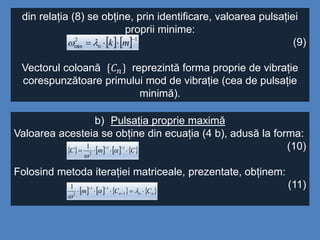 din relația (8) se obține, prin identificare, valoarea pulsației
proprii minime:
(9)
Vectorul coloană {𝐶 𝑛} reprezintă forma proprie de vibrație
corespunzătoare primului mod de vibrație (cea de pulsație
minimă).
    12
min

 mkn
b) Pulsația proprie maximă
Valoarea acesteia se obține din ecuația (4 b), adusă la forma:
(10)
Folosind metoda iterației matriceale, prezentate, obținem:
(11)
       CmC 
 11
2
1


       nnn CCm  



1
11
2
1
 