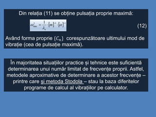 Din relația (11) se obține pulsația proprie maximă:
(12)
Având forma proprie {𝐶 𝑛} corespunzătoare ultimului mod de
vibrație (cea de pulsație maximă).
    112
max
1 
 

 m
n
În majoritatea situațiilor practice și tehnice este suficientă
determinarea unui număr limitat de frecvențe proprii. Astfel,
metodele aproximative de determinare a acestor frecvențe –
printre care și metoda Stodola – stau la baza diferitelor
programe de calcul al vibrațiilor pe calculator.
 