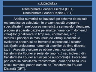- Subiectul 2 -
Transformata Fourier Discretă (DFT)
Transformata Fourier Rapidă (FFT)
Analiza numerică se bazează pe scheme de calcule
matematice pe calculator. În prezent există programe
specializate în prelucrarea numerică a semnalelor aleatoare,
precum și aparate bazate pe analize numerice în domeniul
vibrațiilor (analizoare în timp real, corelatoare, etc.)
Interesul principal în măsurările de vibrații îl constituie
evaluarea spectrului de frecvență al procesului aleator
{𝑥 𝑡 }prin prelucrarea numerică a seriilor de timp discrete
{𝑥 𝑘} . Această evaluare se obține direct, calculând
transformata Fourier a seriei de timp {𝑥 𝑘} sau indirect, din
transformata Fourier a funcției de autocorelație. Procedeul
prin care se calculează transformata Fourier pe baza unui
calcul numeric, poartă numele de Transformata Fourier
Discretă (DFT).
 