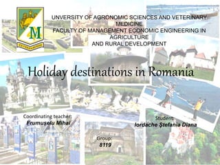 Holiday destinations in Romania
Coordinating teacher:
Frumușelu Mihai
UNVERSITY OF AGRONOMIC SCIENCES AND VETERINARY
MEDICINE
FACULTY OF MANAGEMENT ECONOMIC ENGINEERING IN
AGRICULTURE
AND RURAL DEVELOPMENT
Student:
Iordache Ștefania Diana
Group:
8119
 
