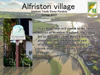Alfriston village
Is a village and civil parish in the Sussex
district of Wealden, England. The village
lies in the valley of the River Cuckmere,
about four miles (6 km) north-east
of Seaford and south of the main A27
trunk road and part of the large area of
Polegate.
Student: Vasile Elena-Nicoleta
Group: 8219
 