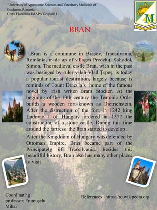 Bran is a commune in Brașov, Transilvania,
România, made up of villages Predeluț, Sohodol,
Șimon. The medieval castle Bran, wich in the past
was besieged by ruler valah Vlad Țepeș, is today
a popular tourist destination, largely because is
reminds of Count Dracula’s home of the famous
novel by irish writer Bram Stocker. At the
begining of the 13th century the Teutonic Order
builds a wooden fort known as Dietrichstein.
After the distruction of the fort, in 1242 king
Ludovic I of Hungary ordered in 1377 the
construction of a stone castle. During this time
around the fortress the Bran started to develop .
After the Kingdoom of Hungary was defended by
Ottoman Empire, Bran became part of the
Principately of Transilvania. Besides this
beautiful history, Bran also has many other places
to visit .
References: https://ro.wikipedia.org
University of Agronomic Sciences and Veterinary Medicine of
Bucharest,Romania.
Crețu Florentina IMAPA Grupa 8111
BRAN
Coordinating
professor: Frumușelu
Mihai
 
