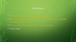 References
• http://www.pulppusher.com/why-fruits-are-good.html
• https://www.mnn.com/food/healthy-eating/photos/15-fruits-youve-probably-
never-heard-of/think-exotic
• http://www.delish.com/food/g603/exotic-fruits-vegetables/
• Google images
 