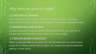 Why fruits are good for health?
1. Fruits build our immunity
Fruits are loaded with vitamins, minerals and other nutrients, which are
essential for our body and they also strengthen our immunity towards diseases.
2. Fruits keep our weight in check
Another reason why fruits are good for health are that they are very low in
calories and are beneficial for those who want to lose weight.
3. Fruits perk up body's energy level
When we include fruits in our daily diet, we feel more active as well as more
energized. As fruits contain natural sugars, our energy level gets boosted thus
making us more active.
 